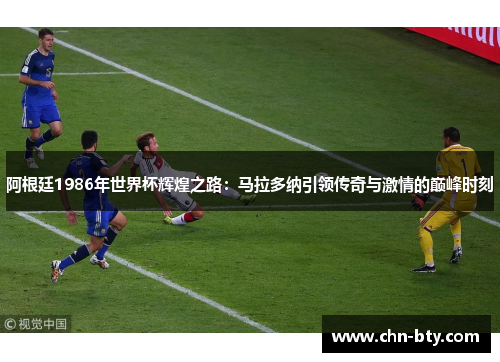 阿根廷1986年世界杯辉煌之路：马拉多纳引领传奇与激情的巅峰时刻
